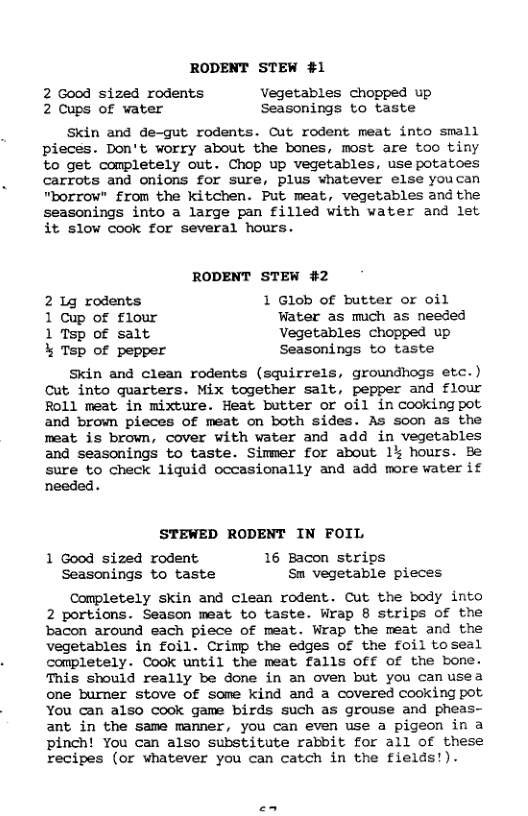 RODENT STEW #1 2 Good sized rodents Vegetables chopped up 2 Cups of water Seasonings to taste Skin and de-gut rodents. Cut rodent meat into small pieces. Don’t worry about the bones, most are too tiny to get completely out. Chop up vegetables, use potatoes carrots and onions for sure, plus whatever else youcan "borrow” from the kitchen. Put meat, vegetables and the seasonings into a large pan filled with water and let it slow cook for several hours. RODENT STEW #2 2 1g rodents 1 Glob of butter or oil 1 Cup of flour Water as mich as needed 1 Tsp of salt Vegetables chopped up % Tsp of pepper Seasonings to taste Skin and clean rodents (squirrels, groundhogs etc.) Cut into quarters. Mix together salt, pepper and flour Foll meat in mixture. Heat butter or oil in cookingpot and brown pieces of meat on both sides. As soon as the meat is brown, cover with vater and add in vegetables and seasonings to taste. Simmer for about 1 hours. Be sure to check liquid occasionally and add more water if needed. STEWED RODENT IN FOIL 1 Good sized rodent 16 Bacon strips Seasonings to taste Sm vegetable pieces Completely skin and clean rodent. Cut the body into 2 portions. Season meat to taste. Wrap 8 strips of the bacon around each piece of meat. Wrap the meat and the vegetables in foil. Crimp the edges of the foil toseal completely. Cook until the meat falls Off of the bone. This should really be done in an oven but you canusea one burner stove of some kind and a covered cooking pot You can also cook game birds such as grouse and pheas- ant in the same manner, you can even use a pigeon in a pinch! You can also substitute rabbit for all of these recipes (or whatever you can catch in the fields!).
